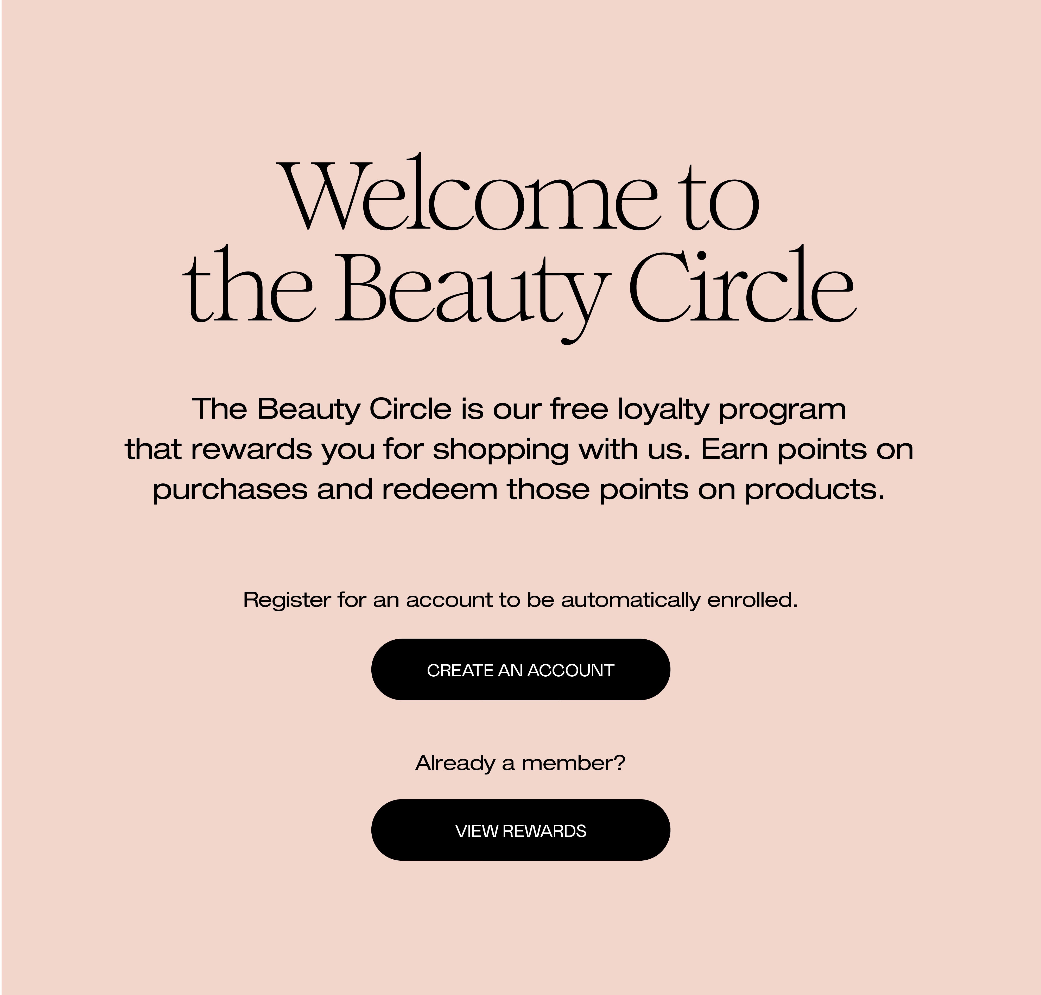 The Beauty Circle is our free loyalty program that rewards you for shopping with us. Earn points on purchases and redeem those points on products. Register for an account to be automatically enrolled.